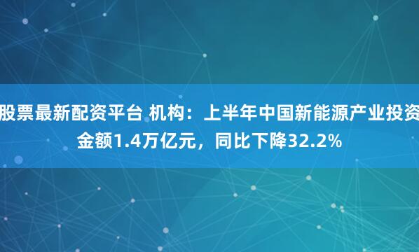 股票最新配资平台 机构：上半年中国新能源产业投资金额1.4万亿元，同比下降32.2%