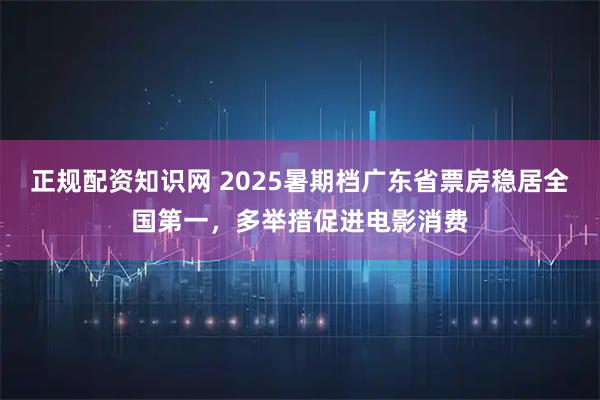 正规配资知识网 2025暑期档广东省票房稳居全国第一，多举措促进电影消费