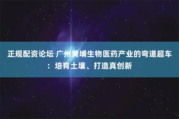 正规配资论坛 广州黄埔生物医药产业的弯道超车：培育土壤、打造真创新