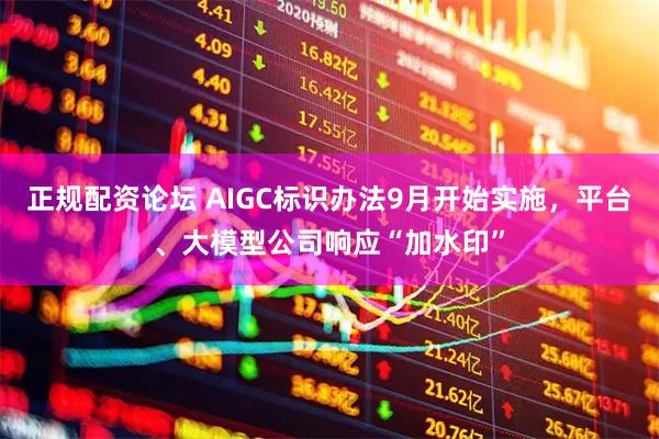 正规配资论坛 AIGC标识办法9月开始实施，平台、大模型公司响应“加水印”