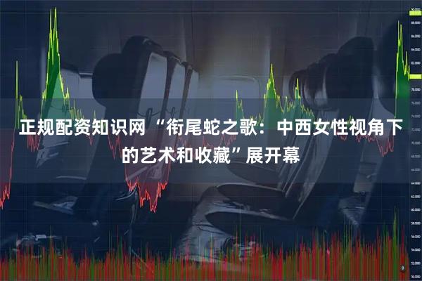 正规配资知识网 “衔尾蛇之歌：中西女性视角下的艺术和收藏”展开幕