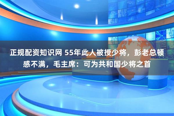 正规配资知识网 55年此人被授少将，彭老总顿感不满，毛主席：可为共和国少将之首