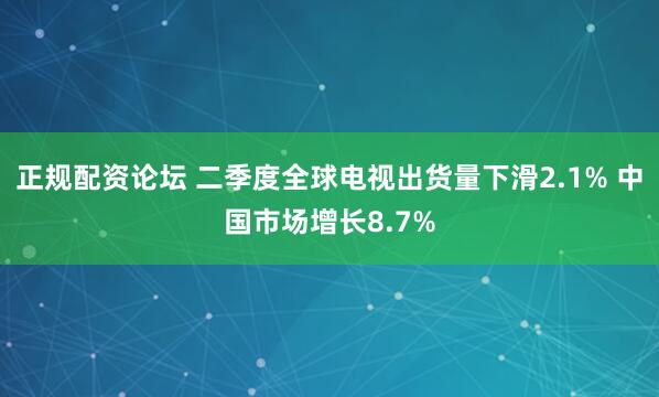 正规配资论坛 二季度全球电视出货量下滑2.1% 中国市场增长8.7%