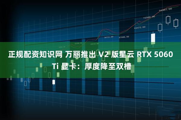 正规配资知识网 万丽推出 V2 版星云 RTX 5060 Ti 显卡：厚度降至双槽