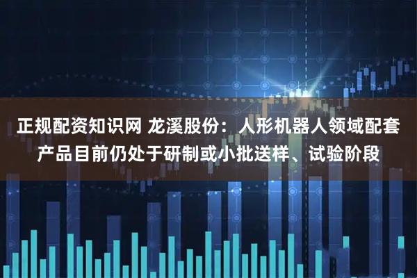 正规配资知识网 龙溪股份：人形机器人领域配套产品目前仍处于研制或小批送样、试验阶段