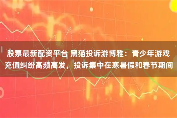 股票最新配资平台 黑猫投诉游博雅：青少年游戏充值纠纷高频高发，投诉集中在寒暑假和春节期间
