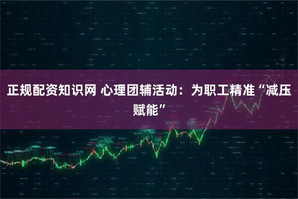 正规配资知识网 心理团辅活动：为职工精准“减压赋能”