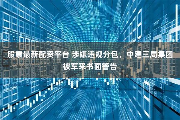 股票最新配资平台 涉嫌违规分包，中建三局集团被军采书面警告