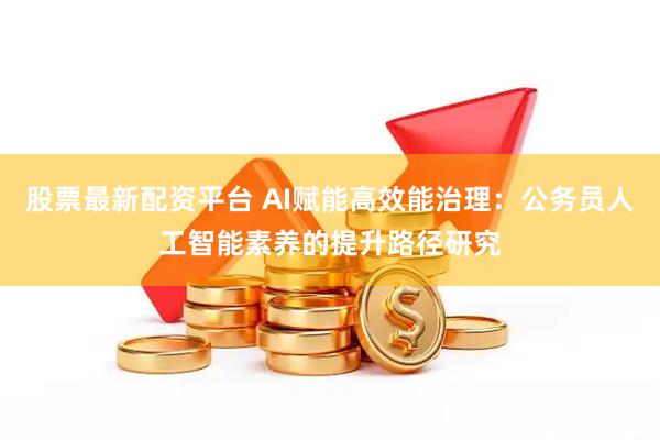 股票最新配资平台 AI赋能高效能治理：公务员人工智能素养的提升路径研究