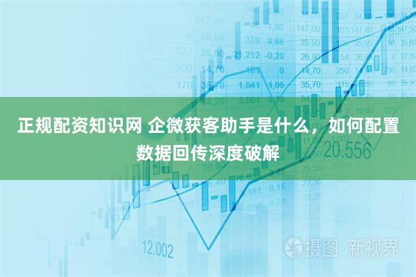正规配资知识网 企微获客助手是什么，如何配置数据回传深度破解