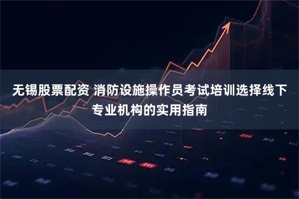 无锡股票配资 消防设施操作员考试培训选择线下专业机构的实用指南