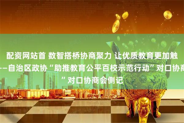 配资网站首 数智搭桥协商聚力 让优质教育更加触手可及——自治区政协“助推教育公平百校示范行动”对口协商会侧记