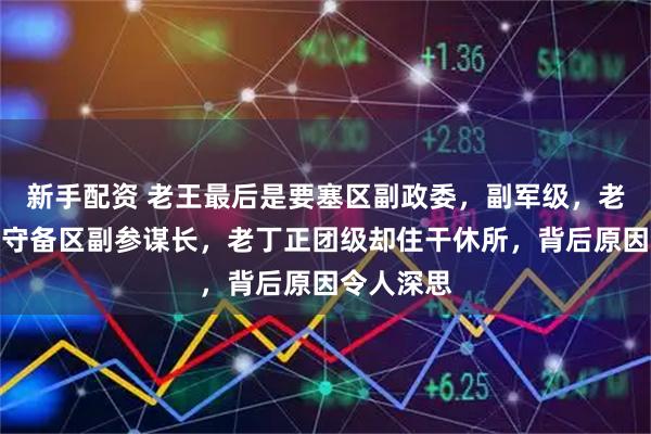 新手配资 老王最后是要塞区副政委，副军级，老丁最后是守备区副参谋长，老丁正团级却住干休所，背后原因令人深思