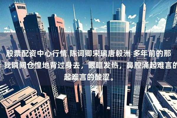 股票配资中心行情 陈词卿宋璃唐毅洲 多年前的那个午后 我瞬间仓惶地背过身去，眼眶发热，鼻腔涌起难言的酸涩。