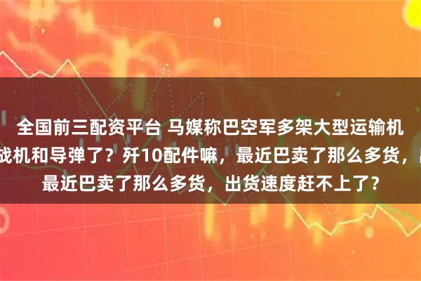 全国前三配资平台 马媒称巴空军多架大型运输机来到成都，来拉新战机和导弹了？歼10配件嘛，最近巴卖了那么多货，出货速度赶不上了？