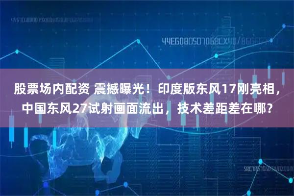 股票场内配资 震撼曝光！印度版东风17刚亮相，中国东风27试射画面流出，技术差距差在哪？