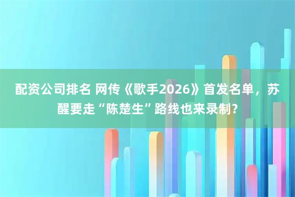 配资公司排名 网传《歌手2026》首发名单，苏醒要走“陈楚生”路线也来录制？