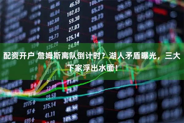 配资开户 詹姆斯离队倒计时？湖人矛盾曝光，三大下家浮出水面！