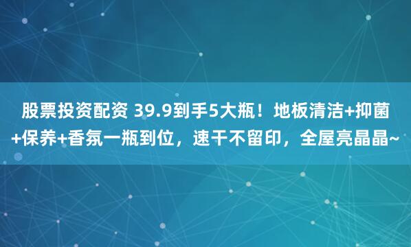 股票投资配资 39.9到手5大瓶！地板清洁+抑菌+保养+香氛一瓶到位，速干不留印，全屋亮晶晶~
