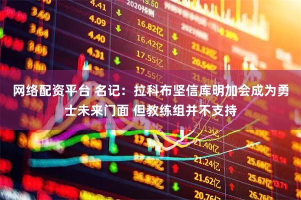 网络配资平台 名记：拉科布坚信库明加会成为勇士未来门面 但教练组并不支持