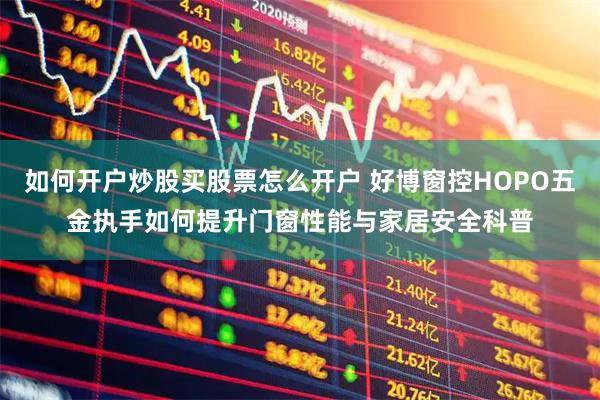 如何开户炒股买股票怎么开户 好博窗控HOPO五金执手如何提升门窗性能与家居安全科普