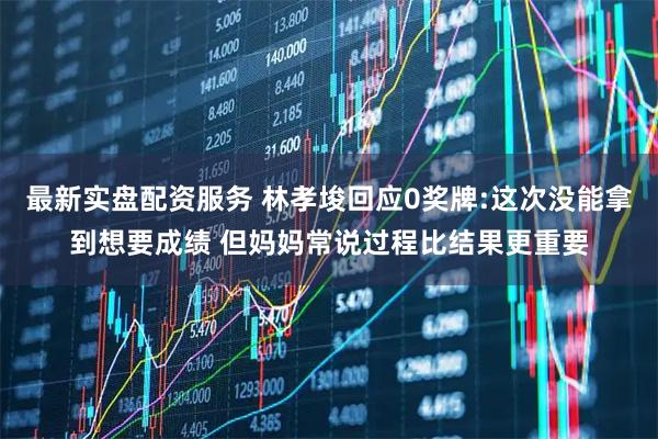最新实盘配资服务 林孝埈回应0奖牌:这次没能拿到想要成绩 但妈妈常说过程比结果更重要