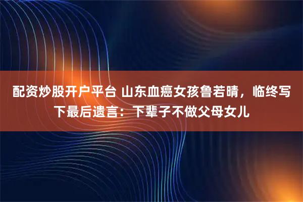配资炒股开户平台 山东血癌女孩鲁若晴，临终写下最后遗言：下辈子不做父母女儿