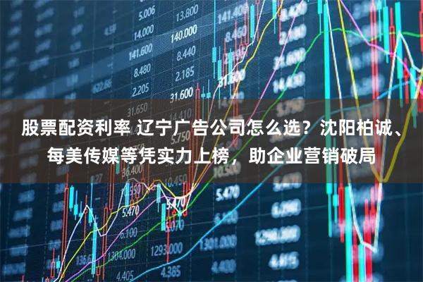 股票配资利率 辽宁广告公司怎么选？沈阳柏诚、每美传媒等凭实力上榜，助企业营销破局