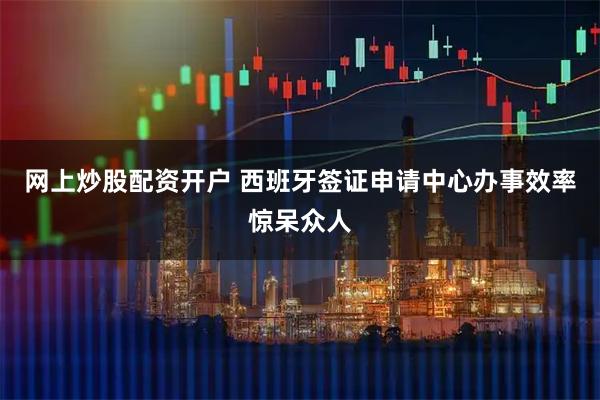 网上炒股配资开户 西班牙签证申请中心办事效率惊呆众人