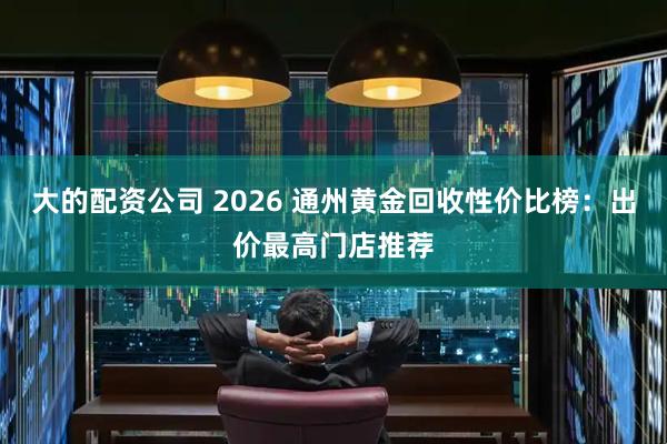大的配资公司 2026 通州黄金回收性价比榜：出价最高门店推荐