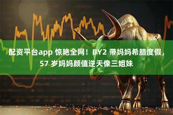 配资平台app 惊艳全网！BY2 带妈妈希腊度假，57 岁妈妈颜值逆天像三姐妹