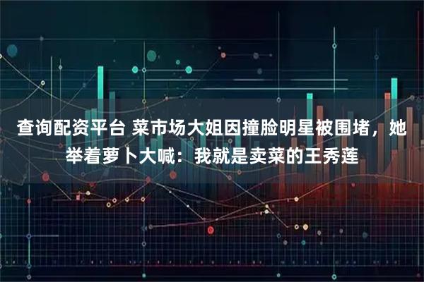 查询配资平台 菜市场大姐因撞脸明星被围堵，她举着萝卜大喊：我就是卖菜的王秀莲