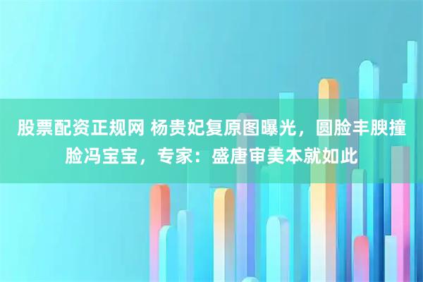 股票配资正规网 杨贵妃复原图曝光，圆脸丰腴撞脸冯宝宝，专家：盛唐审美本就如此
