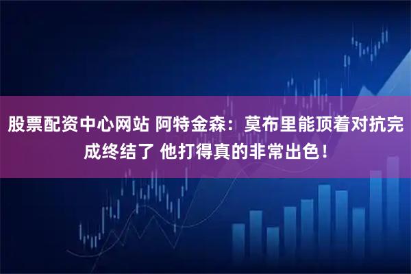 股票配资中心网站 阿特金森：莫布里能顶着对抗完成终结了 他打得真的非常出色！
