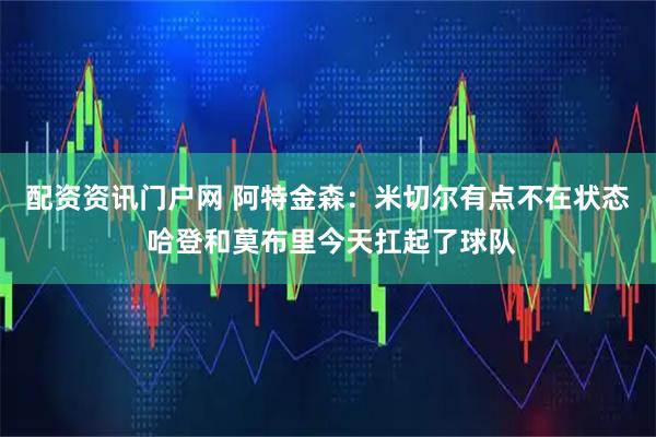配资资讯门户网 阿特金森：米切尔有点不在状态 哈登和莫布里今天扛起了球队