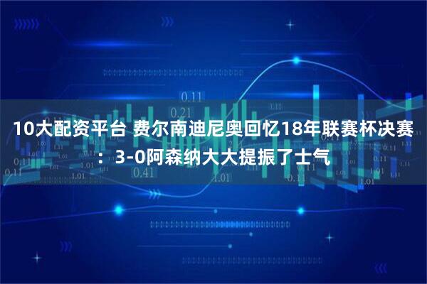 10大配资平台 费尔南迪尼奥回忆18年联赛杯决赛：3-0阿森纳大大提振了士气