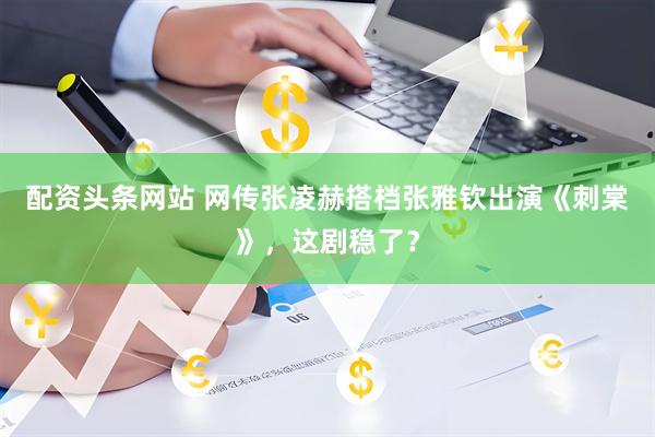 配资头条网站 网传张凌赫搭档张雅钦出演《刺棠》，这剧稳了？