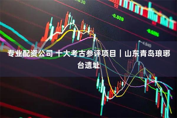 专业配资公司 十大考古参评项目｜山东青岛琅琊台遗址