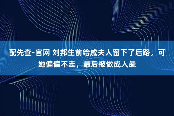 配先查-官网 刘邦生前给戚夫人留下了后路，可她偏偏不走，最后被做成人彘