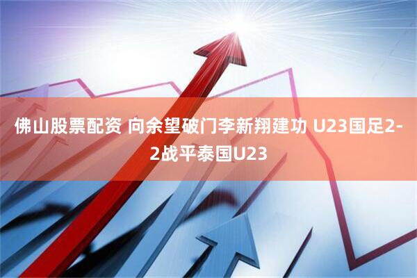 佛山股票配资 向余望破门李新翔建功 U23国足2-2战平泰国U23