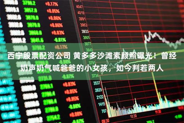 西宁股票配资公司 黄多多沙滩素颜照曝光！曾经奶声奶气喊爸爸的小女孩，如今判若两人