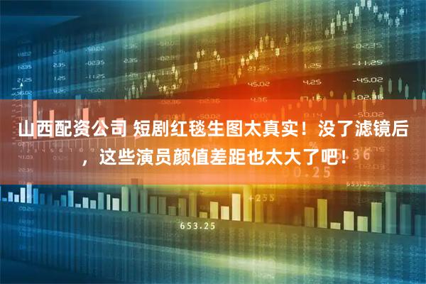 山西配资公司 短剧红毯生图太真实！没了滤镜后，这些演员颜值差距也太大了吧！